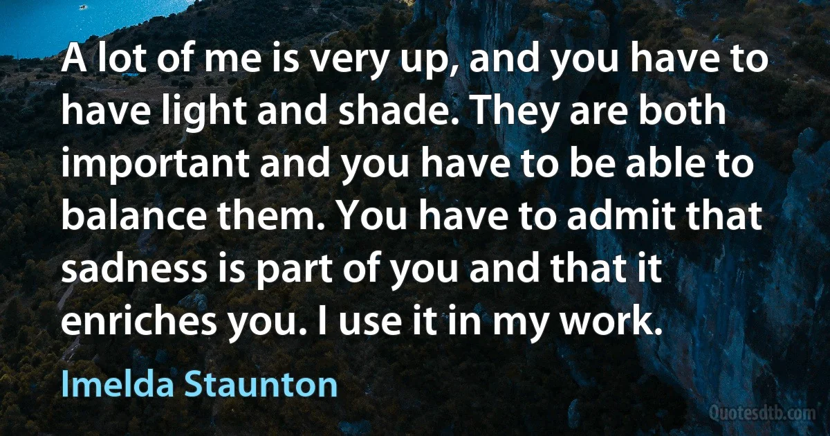 A lot of me is very up, and you have to have light and shade. They are both important and you have to be able to balance them. You have to admit that sadness is part of you and that it enriches you. I use it in my work. (Imelda Staunton)