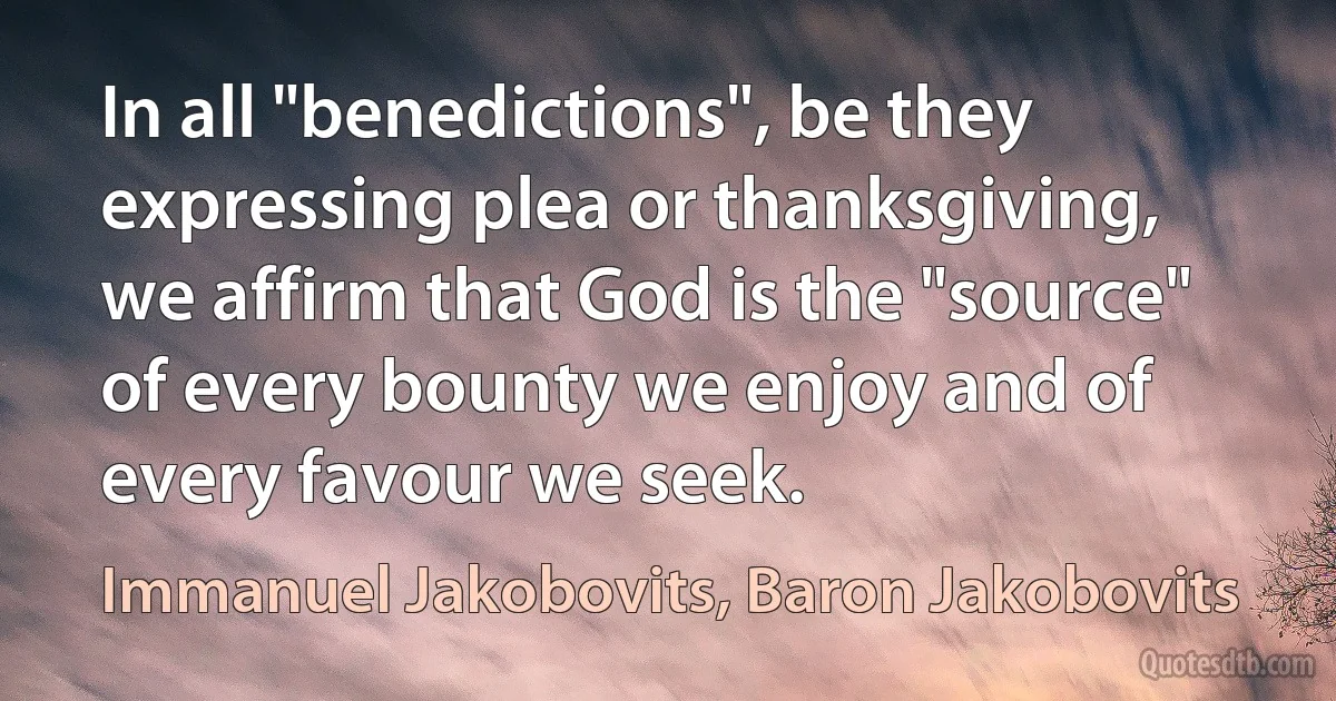 In all "benedictions", be they expressing plea or thanksgiving, we affirm that God is the "source" of every bounty we enjoy and of every favour we seek. (Immanuel Jakobovits, Baron Jakobovits)