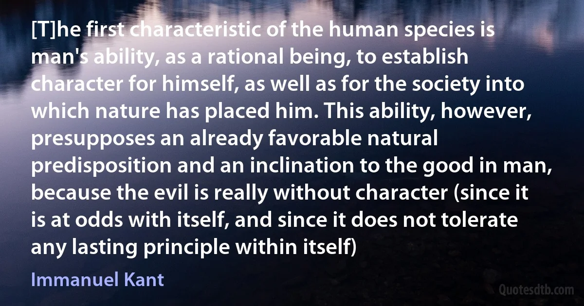 [T]he first characteristic of the human species is man's ability, as a rational being, to establish character for himself, as well as for the society into which nature has placed him. This ability, however, presupposes an already favorable natural predisposition and an inclination to the good in man, because the evil is really without character (since it is at odds with itself, and since it does not tolerate any lasting principle within itself) (Immanuel Kant)