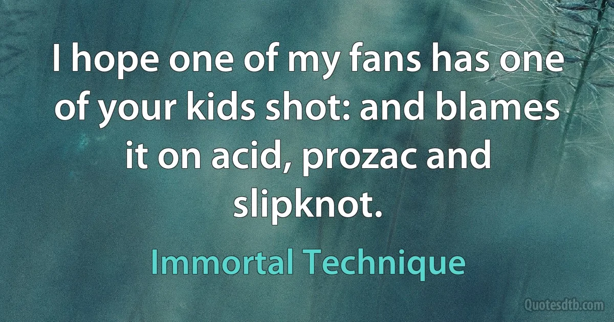 I hope one of my fans has one of your kids shot: and blames it on acid, prozac and slipknot. (Immortal Technique)