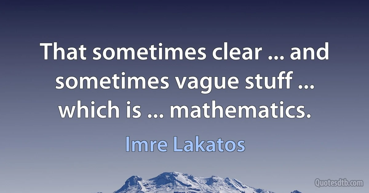 That sometimes clear ... and sometimes vague stuff ... which is ... mathematics. (Imre Lakatos)