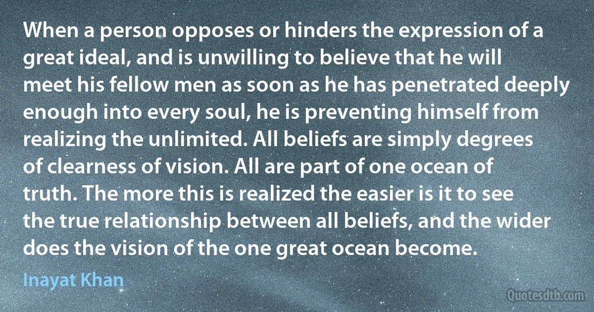 When a person opposes or hinders the expression of a great ideal, and is unwilling to believe that he will meet his fellow men as soon as he has penetrated deeply enough into every soul, he is preventing himself from realizing the unlimited. All beliefs are simply degrees of clearness of vision. All are part of one ocean of truth. The more this is realized the easier is it to see the true relationship between all beliefs, and the wider does the vision of the one great ocean become. (Inayat Khan)