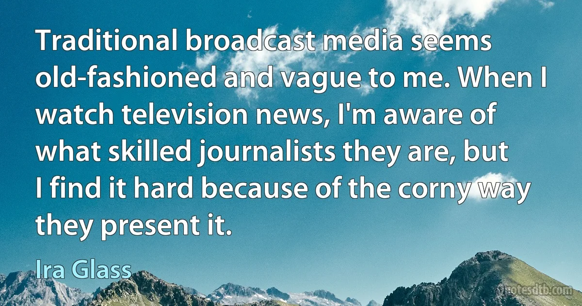 Traditional broadcast media seems old-fashioned and vague to me. When I watch television news, I'm aware of what skilled journalists they are, but I find it hard because of the corny way they present it. (Ira Glass)