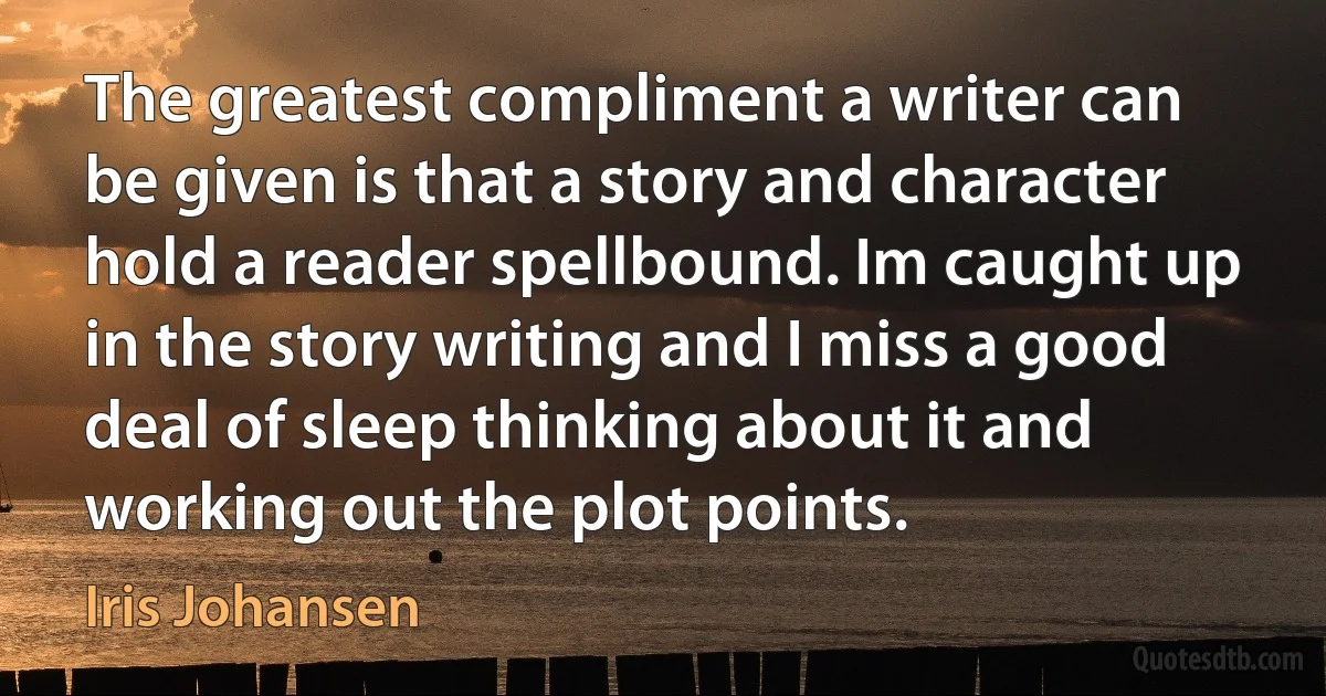 The greatest compliment a writer can be given is that a story and character hold a reader spellbound. Im caught up in the story writing and I miss a good deal of sleep thinking about it and working out the plot points. (Iris Johansen)