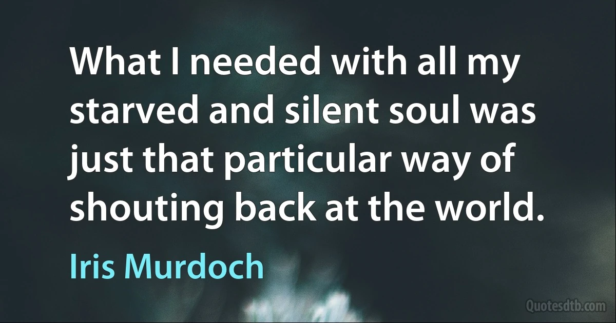 What I needed with all my starved and silent soul was just that particular way of shouting back at the world. (Iris Murdoch)