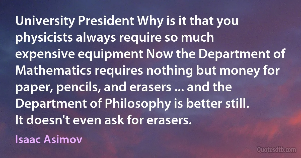 University President Why is it that you physicists always require so much expensive equipment Now the Department of Mathematics requires nothing but money for paper, pencils, and erasers ... and the Department of Philosophy is better still. It doesn't even ask for erasers. (Isaac Asimov)