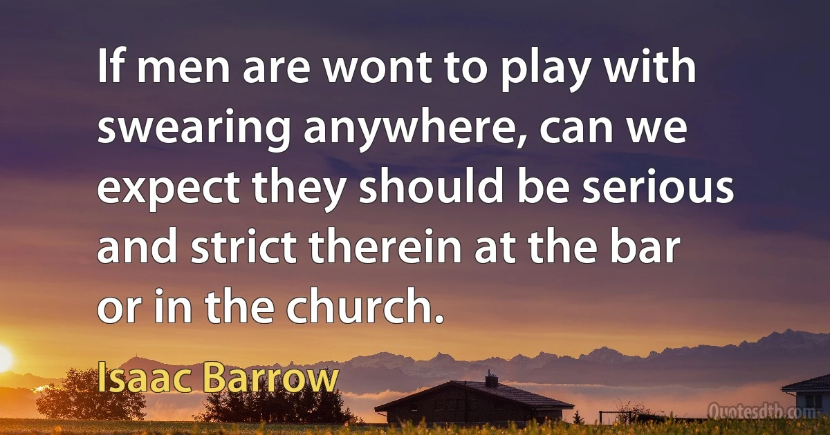 If men are wont to play with swearing anywhere, can we expect they should be serious and strict therein at the bar or in the church. (Isaac Barrow)