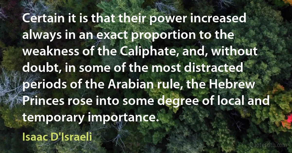 Certain it is that their power increased always in an exact proportion to the weakness of the Caliphate, and, without doubt, in some of the most distracted periods of the Arabian rule, the Hebrew Princes rose into some degree of local and temporary importance. (Isaac D'Israeli)