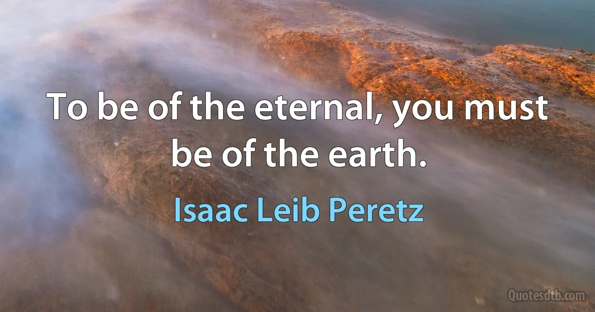 To be of the eternal, you must be of the earth. (Isaac Leib Peretz)