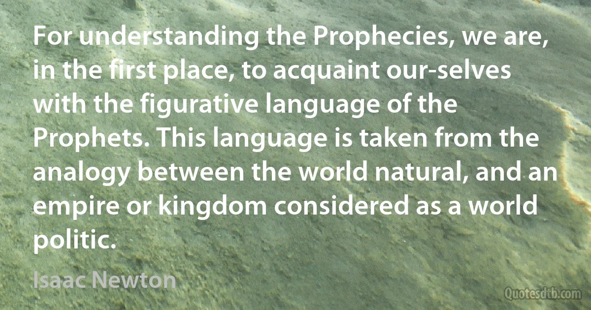 For understanding the Prophecies, we are, in the first place, to acquaint our-selves with the figurative language of the Prophets. This language is taken from the analogy between the world natural, and an empire or kingdom considered as a world politic. (Isaac Newton)