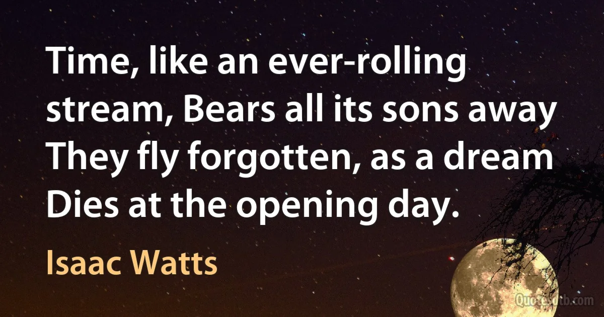 Time, like an ever-rolling stream, Bears all its sons away They fly forgotten, as a dream Dies at the opening day. (Isaac Watts)