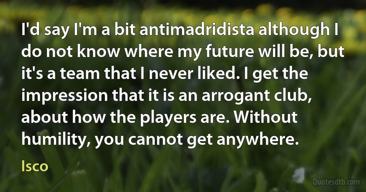 I'd say I'm a bit antimadridista although I do not know where my future will be, but it's a team that I never liked. I get the impression that it is an arrogant club, about how the players are. Without humility, you cannot get anywhere. (Isco)