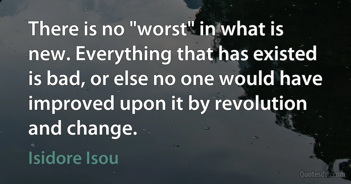 There is no "worst" in what is new. Everything that has existed is bad, or else no one would have improved upon it by revolution and change. (Isidore Isou)