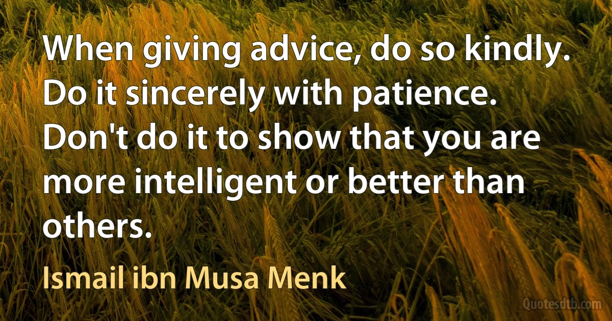 When giving advice, do so kindly. Do it sincerely with patience. Don't do it to show that you are more intelligent or better than others. (Ismail ibn Musa Menk)