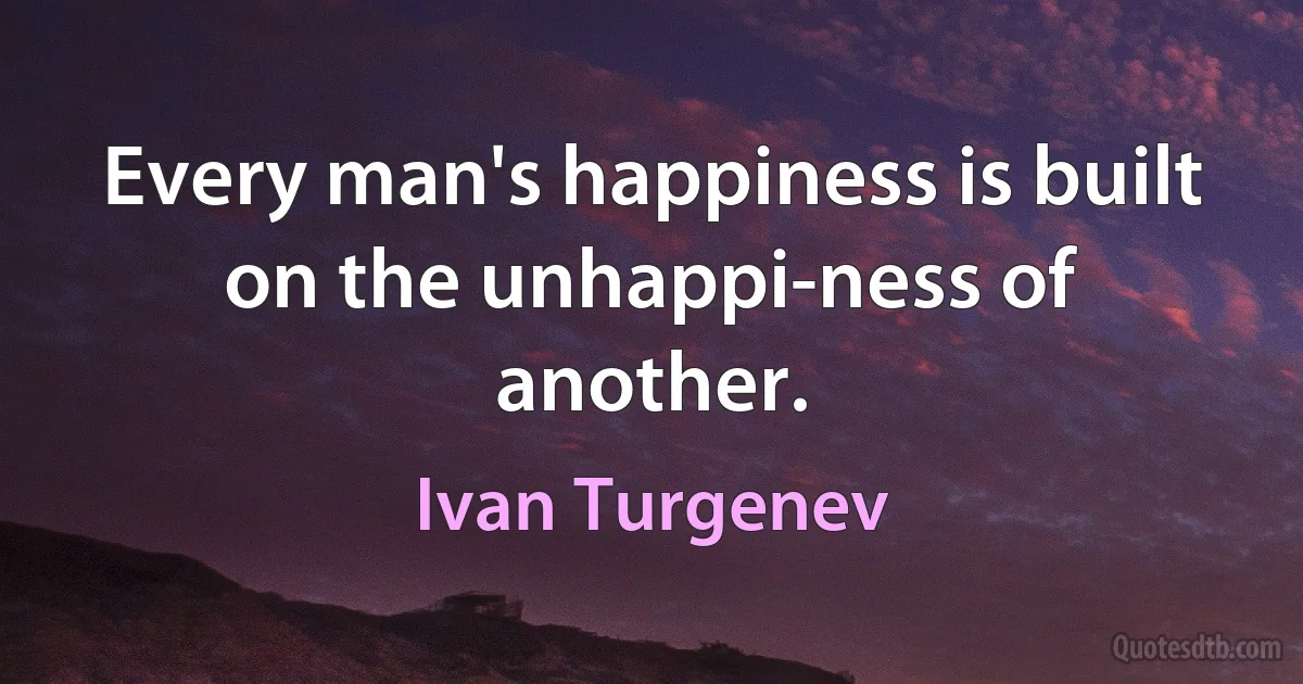 Every man's happiness is built on the unhappi-ness of another. (Ivan Turgenev)