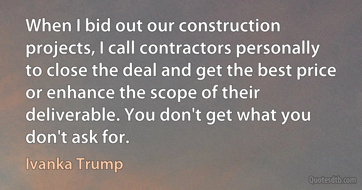 When I bid out our construction projects, I call contractors personally to close the deal and get the best price or enhance the scope of their deliverable. You don't get what you don't ask for. (Ivanka Trump)