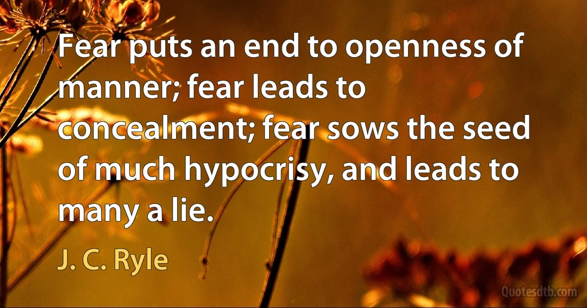 Fear puts an end to openness of manner; fear leads to concealment; fear sows the seed of much hypocrisy, and leads to many a lie. (J. C. Ryle)