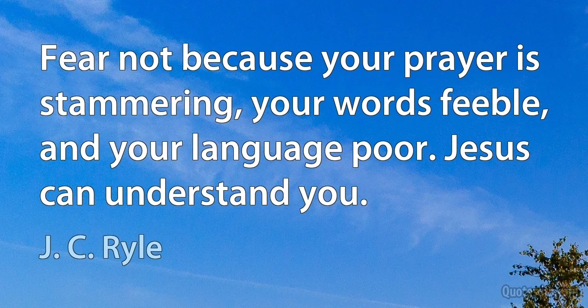 Fear not because your prayer is stammering, your words feeble, and your language poor. Jesus can understand you. (J. C. Ryle)