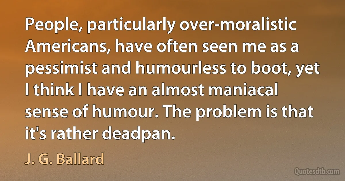 People, particularly over-moralistic Americans, have often seen me as a pessimist and humourless to boot, yet I think I have an almost maniacal sense of humour. The problem is that it's rather deadpan. (J. G. Ballard)