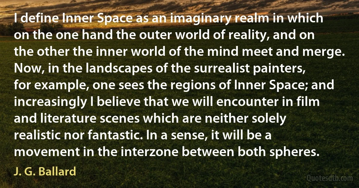 I define Inner Space as an imaginary realm in which on the one hand the outer world of reality, and on the other the inner world of the mind meet and merge. Now, in the landscapes of the surrealist painters, for example, one sees the regions of Inner Space; and increasingly I believe that we will encounter in film and literature scenes which are neither solely realistic nor fantastic. In a sense, it will be a movement in the interzone between both spheres. (J. G. Ballard)