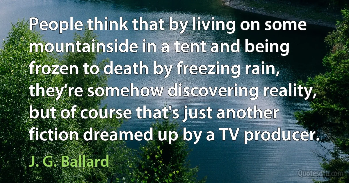 People think that by living on some mountainside in a tent and being frozen to death by freezing rain, they're somehow discovering reality, but of course that's just another fiction dreamed up by a TV producer. (J. G. Ballard)