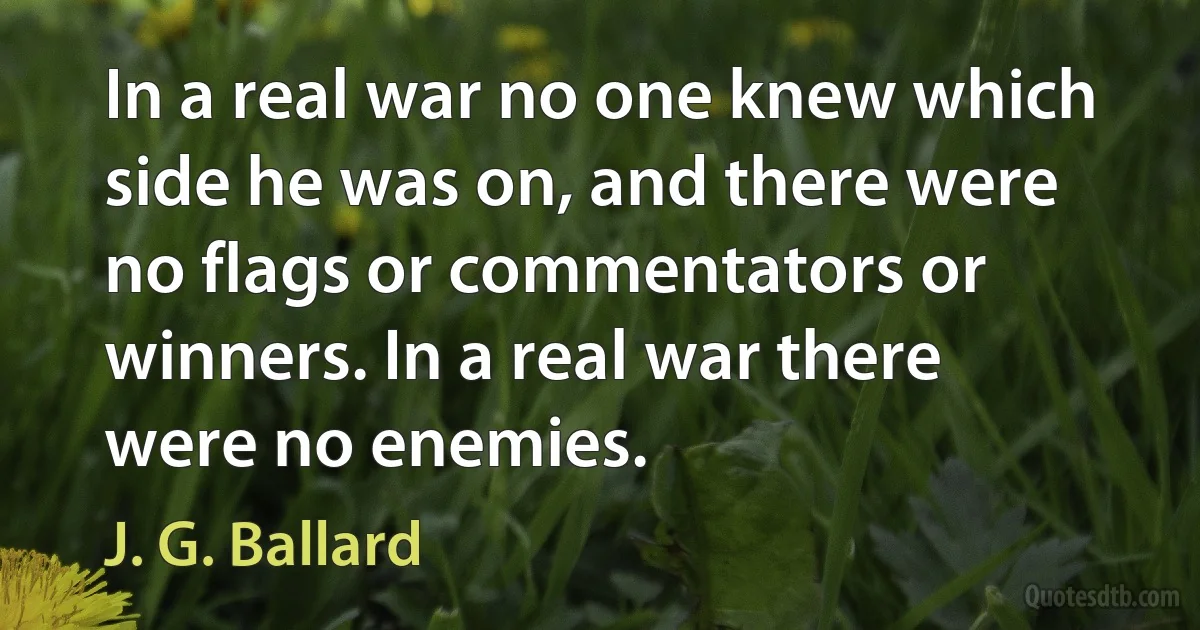 In a real war no one knew which side he was on, and there were no flags or commentators or winners. In a real war there were no enemies. (J. G. Ballard)