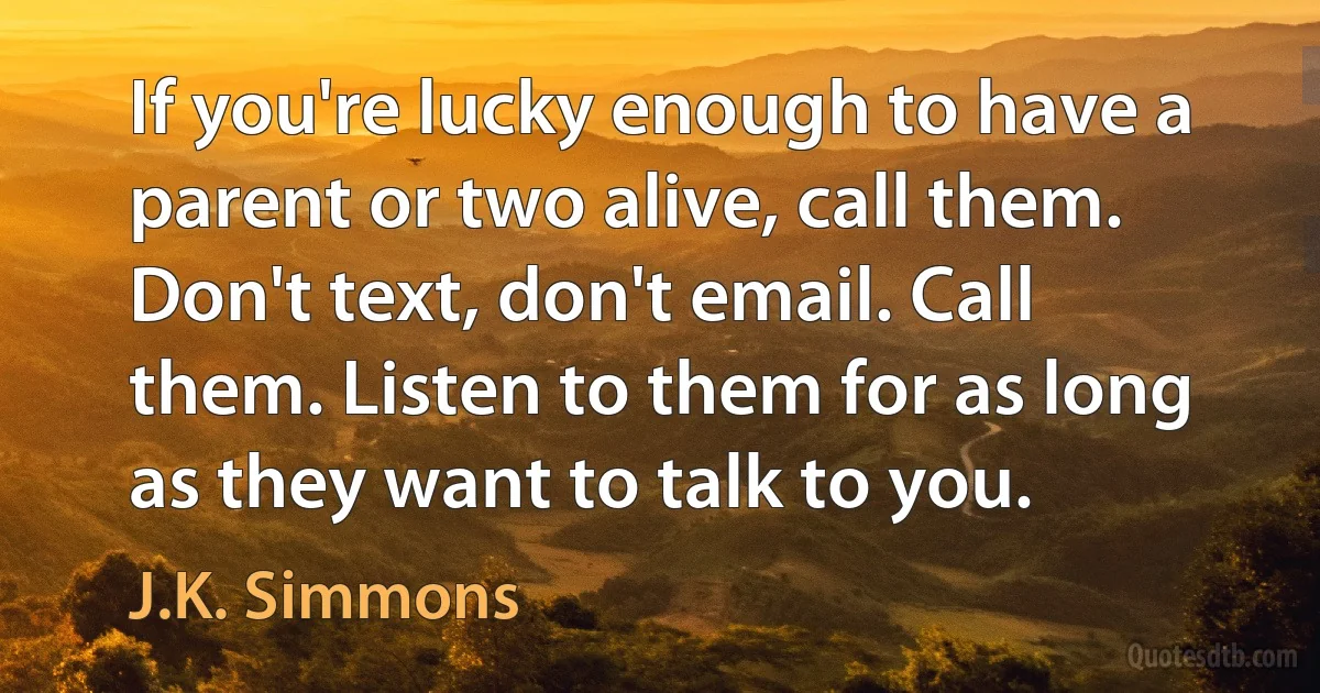 If you're lucky enough to have a parent or two alive, call them. Don't text, don't email. Call them. Listen to them for as long as they want to talk to you. (J.K. Simmons)