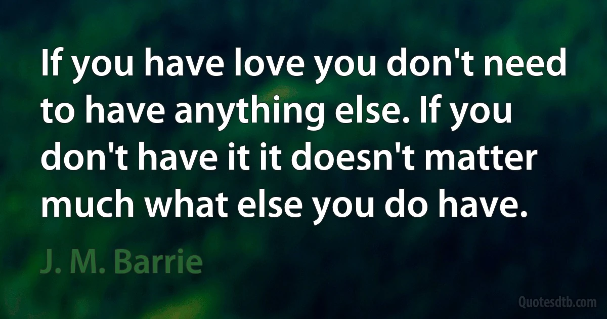 If you have love you don't need to have anything else. If you don't have it it doesn't matter much what else you do have. (J. M. Barrie)