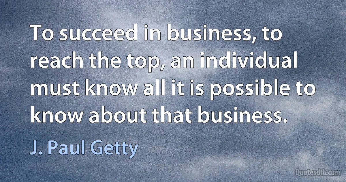 To succeed in business, to reach the top, an individual must know all it is possible to know about that business. (J. Paul Getty)