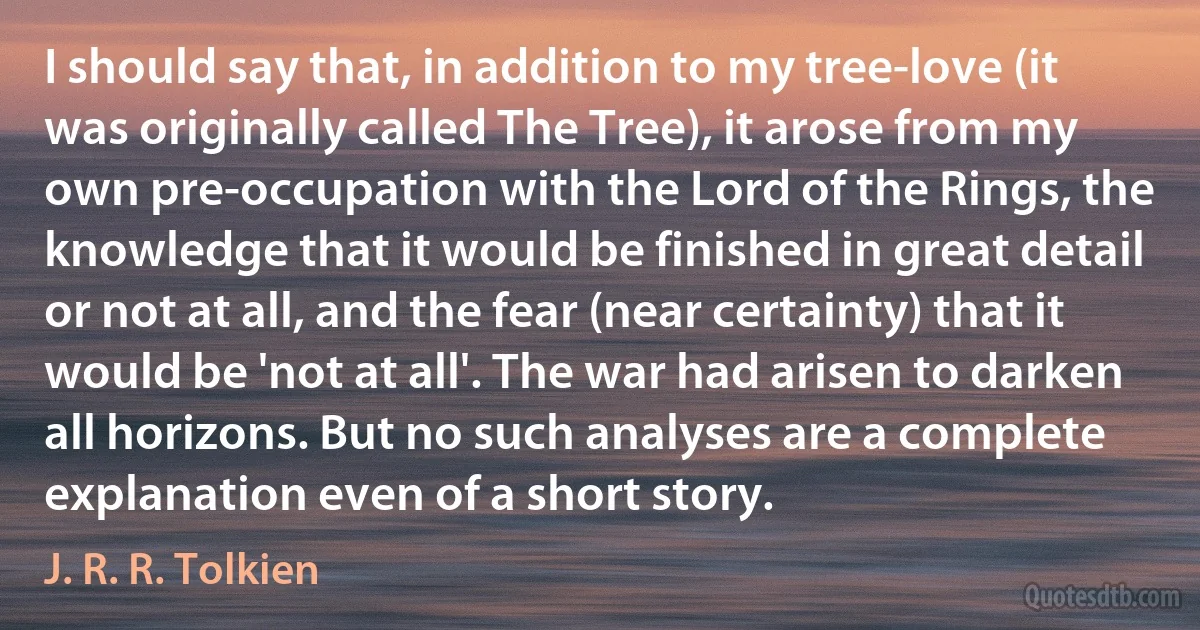 I should say that, in addition to my tree-love (it was originally called The Tree), it arose from my own pre-occupation with the Lord of the Rings, the knowledge that it would be finished in great detail or not at all, and the fear (near certainty) that it would be 'not at all'. The war had arisen to darken all horizons. But no such analyses are a complete explanation even of a short story. (J. R. R. Tolkien)