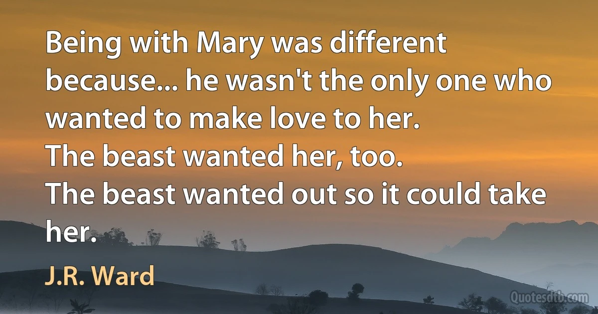 Being with Mary was different because... he wasn't the only one who wanted to make love to her.
The beast wanted her, too.
The beast wanted out so it could take her. (J.R. Ward)