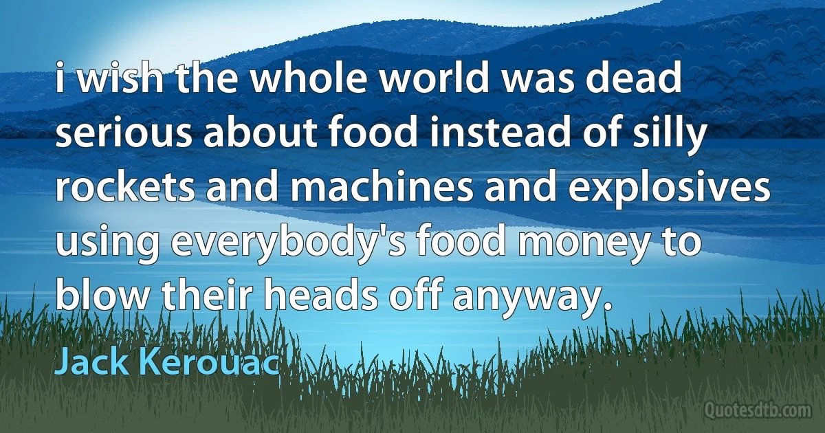 i wish the whole world was dead serious about food instead of silly rockets and machines and explosives using everybody's food money to blow their heads off anyway. (Jack Kerouac)