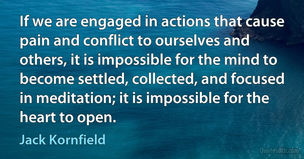 If we are engaged in actions that cause pain and conflict to ourselves and others, it is impossible for the mind to become settled, collected, and focused in meditation; it is impossible for the heart to open. (Jack Kornfield)