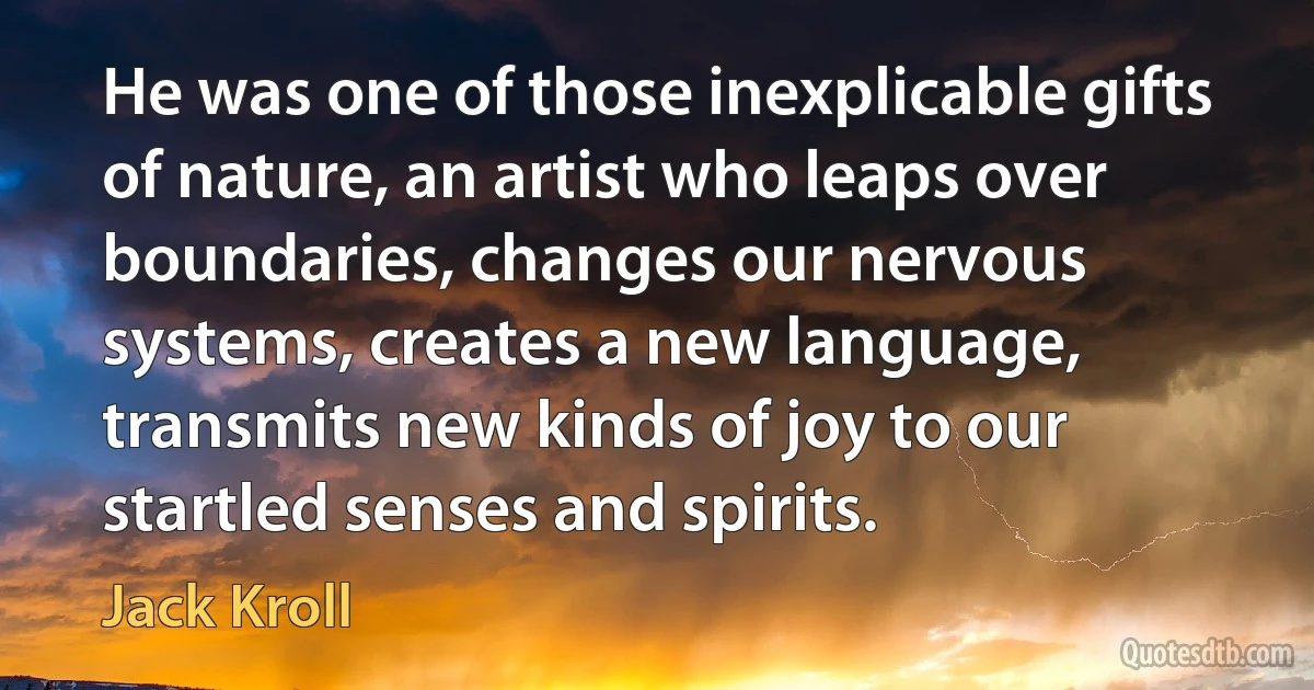 He was one of those inexplicable gifts of nature, an artist who leaps over boundaries, changes our nervous systems, creates a new language, transmits new kinds of joy to our startled senses and spirits. (Jack Kroll)