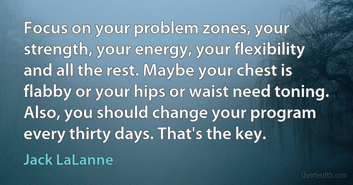 Focus on your problem zones, your strength, your energy, your flexibility and all the rest. Maybe your chest is flabby or your hips or waist need toning. Also, you should change your program every thirty days. That's the key. (Jack LaLanne)