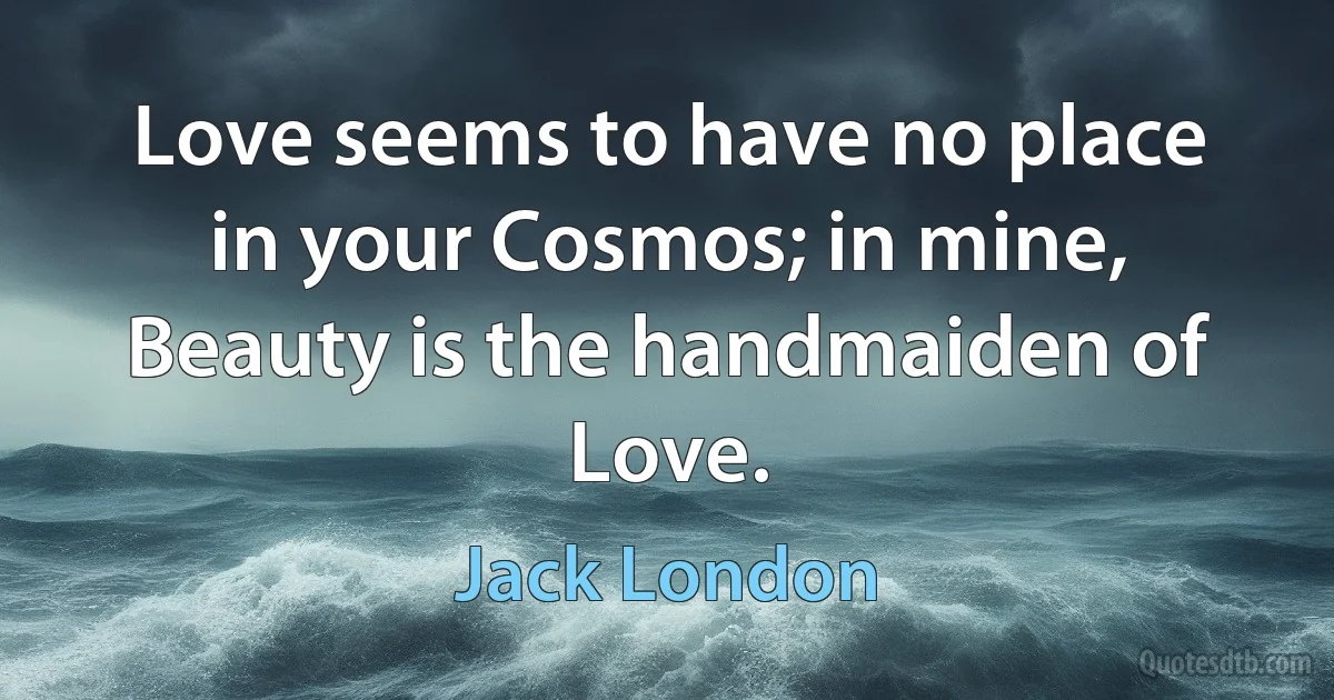 Love seems to have no place in your Cosmos; in mine, Beauty is the handmaiden of Love. (Jack London)