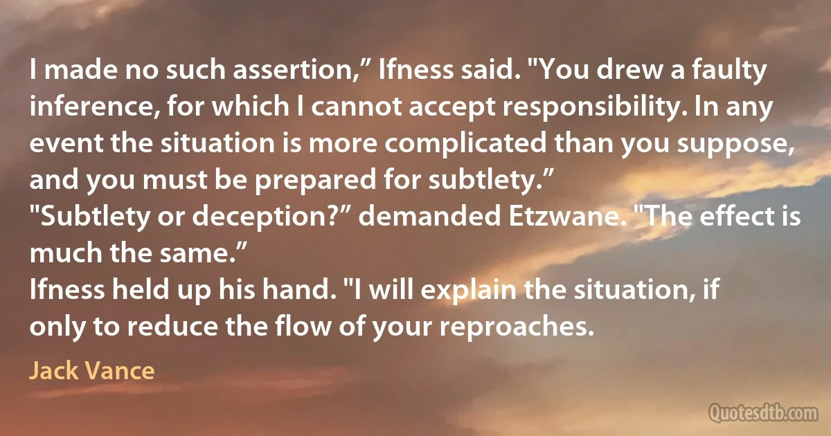 I made no such assertion,” Ifness said. "You drew a faulty inference, for which I cannot accept responsibility. In any event the situation is more complicated than you suppose, and you must be prepared for subtlety.”
"Subtlety or deception?” demanded Etzwane. "The effect is much the same.”
Ifness held up his hand. "I will explain the situation, if only to reduce the flow of your reproaches. (Jack Vance)