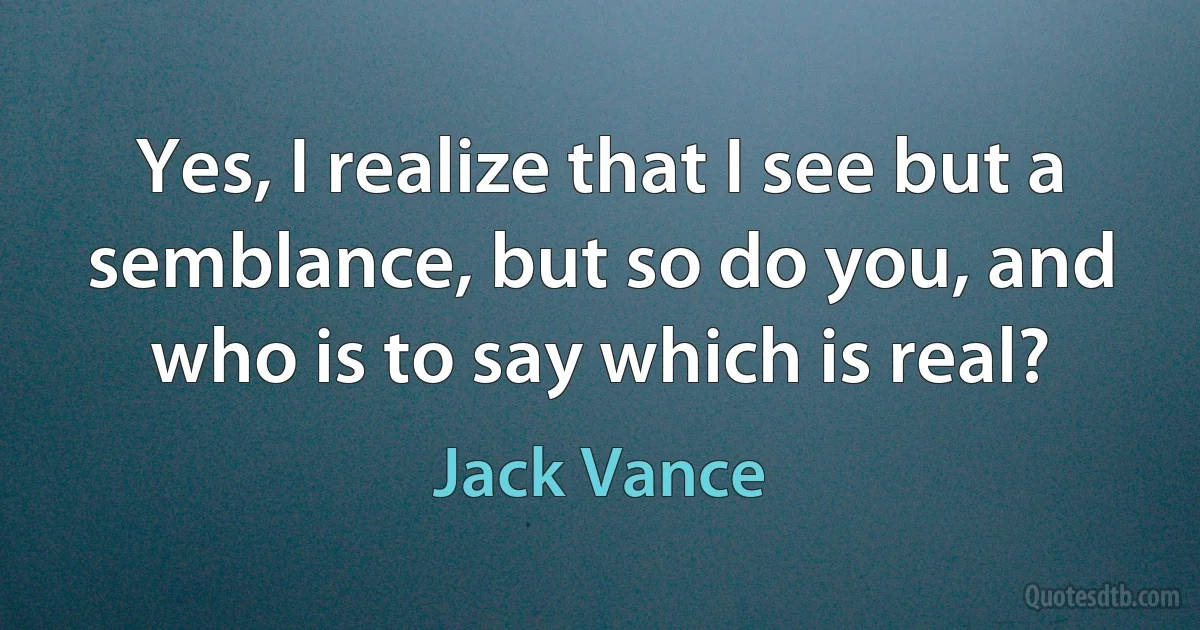 Yes, I realize that I see but a semblance, but so do you, and who is to say which is real? (Jack Vance)