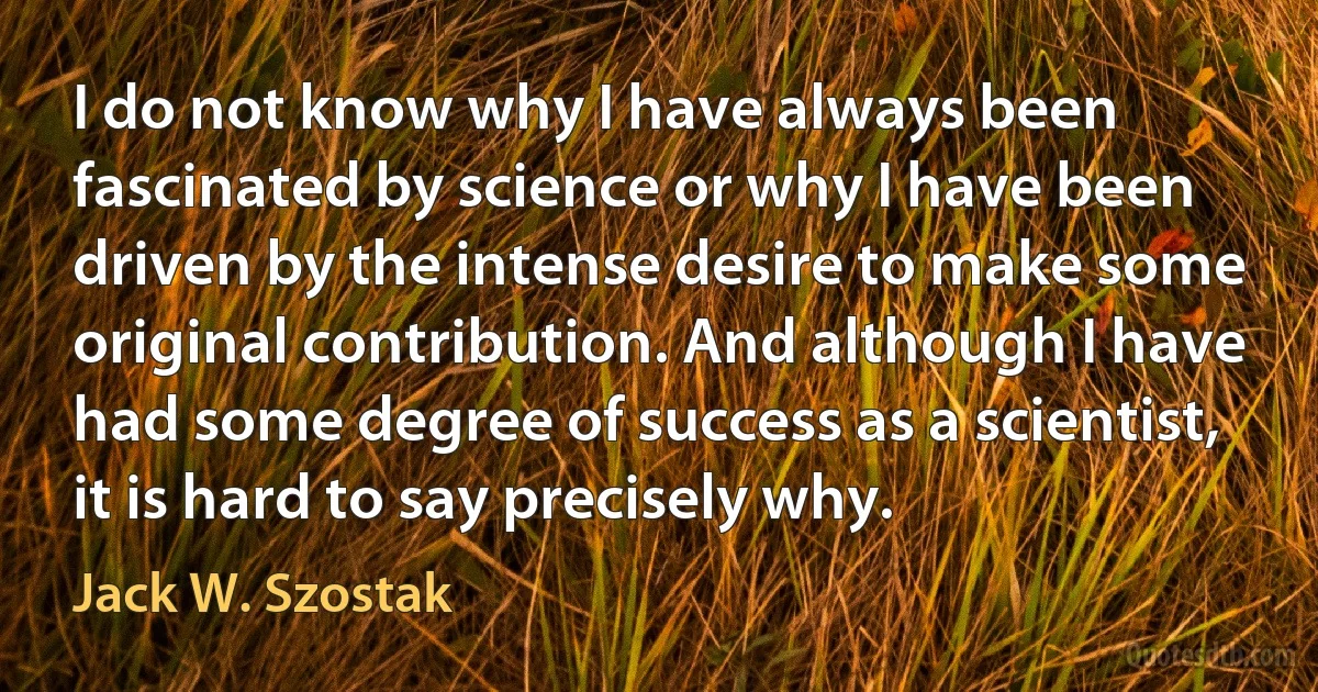 I do not know why I have always been fascinated by science or why I have been driven by the intense desire to make some original contribution. And although I have had some degree of success as a scientist, it is hard to say precisely why. (Jack W. Szostak)