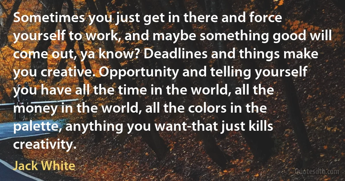 Sometimes you just get in there and force yourself to work, and maybe something good will come out, ya know? Deadlines and things make you creative. Opportunity and telling yourself you have all the time in the world, all the money in the world, all the colors in the palette, anything you want-that just kills creativity. (Jack White)