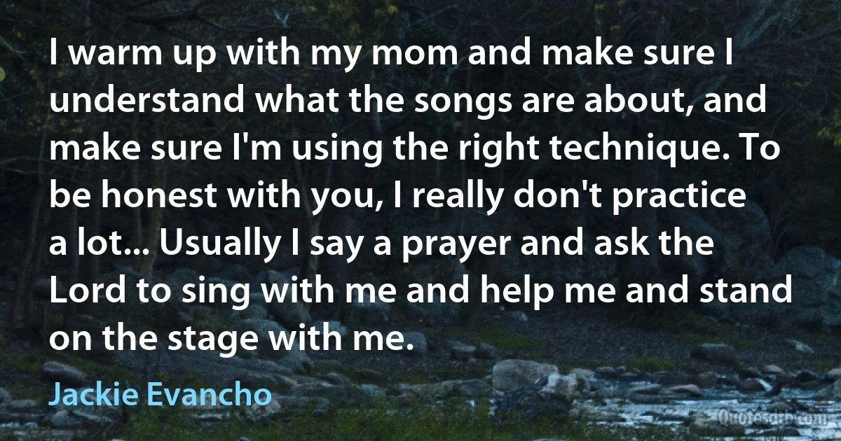 I warm up with my mom and make sure I understand what the songs are about, and make sure I'm using the right technique. To be honest with you, I really don't practice a lot... Usually I say a prayer and ask the Lord to sing with me and help me and stand on the stage with me. (Jackie Evancho)