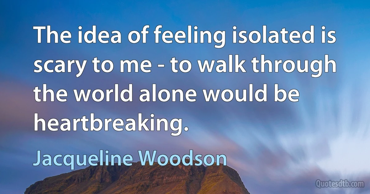 The idea of feeling isolated is scary to me - to walk through the world alone would be heartbreaking. (Jacqueline Woodson)