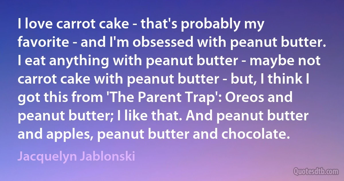 I love carrot cake - that's probably my favorite - and I'm obsessed with peanut butter. I eat anything with peanut butter - maybe not carrot cake with peanut butter - but, I think I got this from 'The Parent Trap': Oreos and peanut butter; I like that. And peanut butter and apples, peanut butter and chocolate. (Jacquelyn Jablonski)