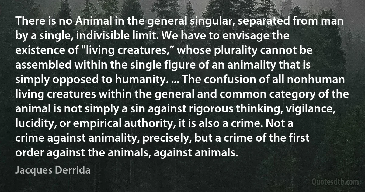 There is no Animal in the general singular, separated from man by a single, indivisible limit. We have to envisage the existence of "living creatures,” whose plurality cannot be assembled within the single figure of an animality that is simply opposed to humanity. ... The confusion of all nonhuman living creatures within the general and common category of the animal is not simply a sin against rigorous thinking, vigilance, lucidity, or empirical authority, it is also a crime. Not a crime against animality, precisely, but a crime of the first order against the animals, against animals. (Jacques Derrida)