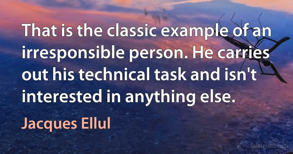 That is the classic example of an irresponsible person. He carries out his technical task and isn't interested in anything else. (Jacques Ellul)