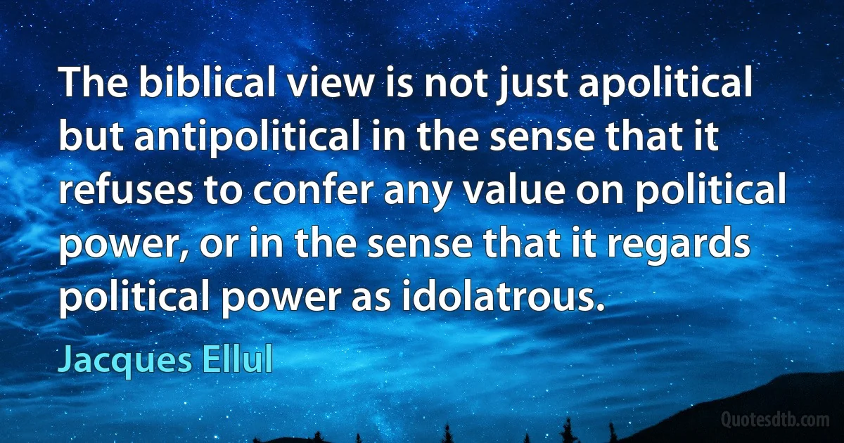 The biblical view is not just apolitical but antipolitical in the sense that it refuses to confer any value on political power, or in the sense that it regards political power as idolatrous. (Jacques Ellul)