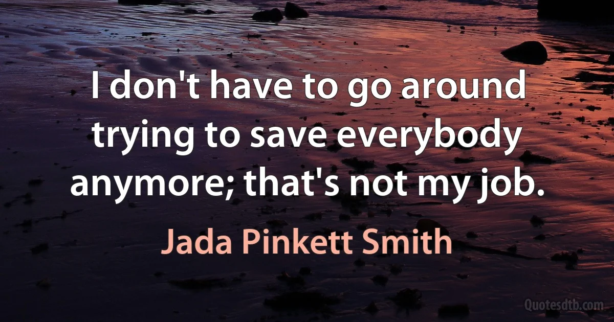 I don't have to go around trying to save everybody anymore; that's not my job. (Jada Pinkett Smith)