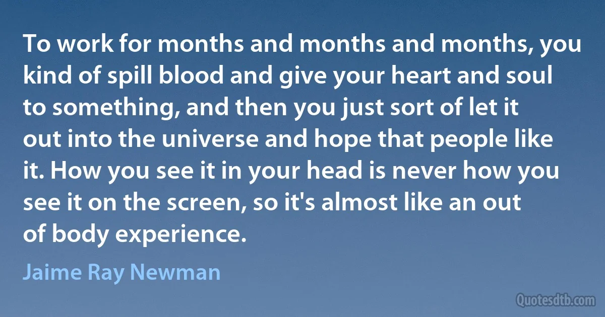 To work for months and months and months, you kind of spill blood and give your heart and soul to something, and then you just sort of let it out into the universe and hope that people like it. How you see it in your head is never how you see it on the screen, so it's almost like an out of body experience. (Jaime Ray Newman)