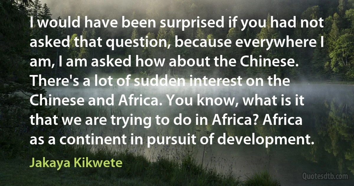 I would have been surprised if you had not asked that question, because everywhere I am, I am asked how about the Chinese. There's a lot of sudden interest on the Chinese and Africa. You know, what is it that we are trying to do in Africa? Africa as a continent in pursuit of development. (Jakaya Kikwete)