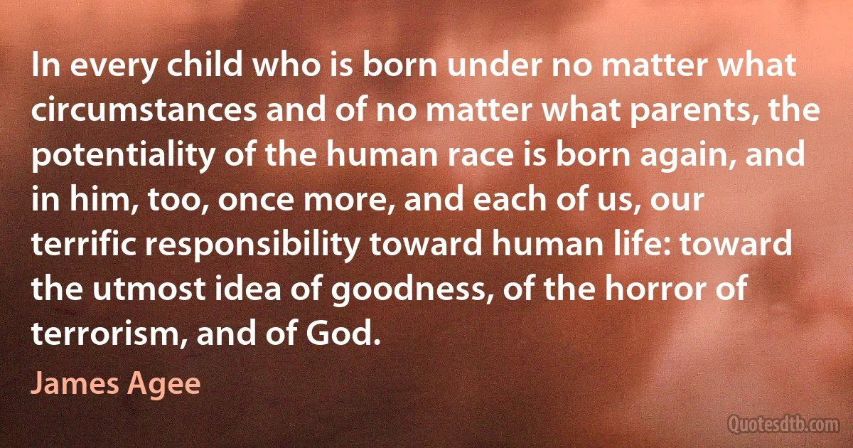 In every child who is born under no matter what circumstances and of no matter what parents, the potentiality of the human race is born again, and in him, too, once more, and each of us, our terrific responsibility toward human life: toward the utmost idea of goodness, of the horror of terrorism, and of God. (James Agee)